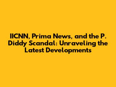 IICNN, Prima News, and the P. Diddy Scandal: Unraveling the Latest Developments