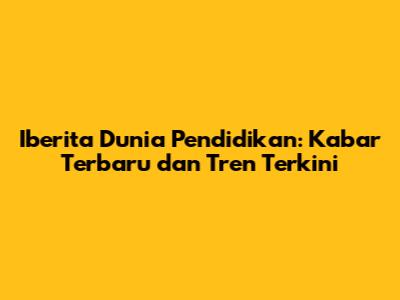 Iberita Dunia Pendidikan: Kabar Terbaru dan Tren Terkini