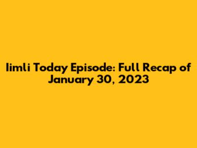 Iimli Today Episode: Full Recap of January 30, 2023