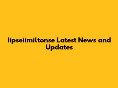 Iipseiimiltonse Latest News and Updates
