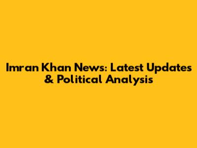 Imran Khan News: Latest Updates & Political Analysis