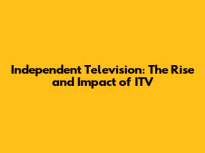 Independent Television: The Rise and Impact of ITV