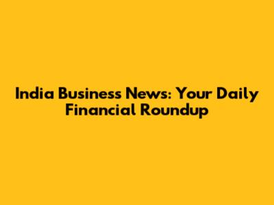 India Business News: Your Daily Financial Roundup