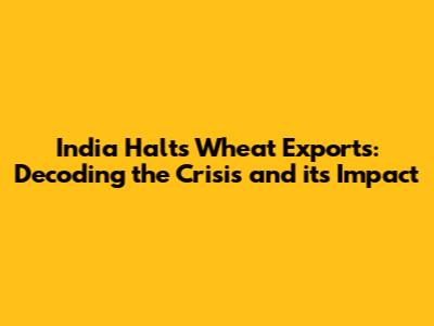 India Halts Wheat Exports: Decoding the Crisis and its Impact