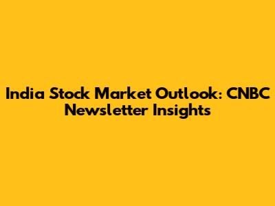 India Stock Market Outlook: CNBC Newsletter Insights