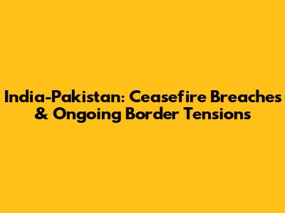 India-Pakistan: Ceasefire Breaches & Ongoing Border Tensions