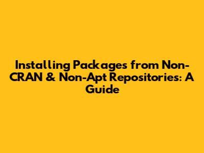 Installing Packages from Non-CRAN & Non-Apt Repositories: A Guide