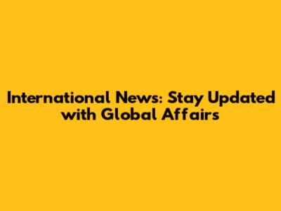 International News: Stay Updated with Global Affairs