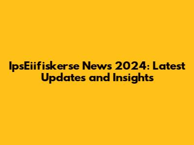 IpsEiifiskerse News 2024: Latest Updates and Insights