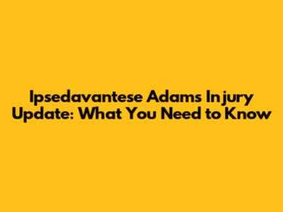 Ipsedavantese Adams Injury Update: What You Need to Know