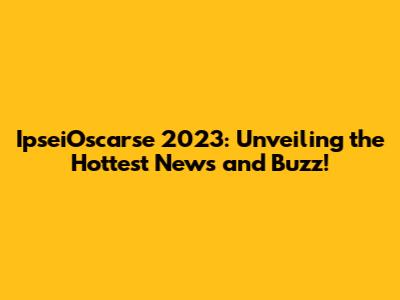 IpseiOscarse 2023: Unveiling the Hottest News and Buzz!