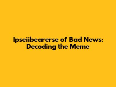 Ipseiibearerse of Bad News: Decoding the Meme