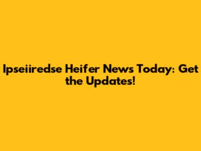 Ipseiiredse Heifer News Today: Get the Updates!