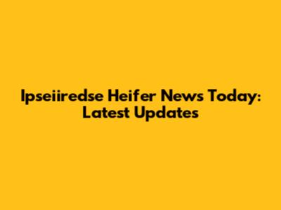 Ipseiiredse Heifer News Today: Latest Updates