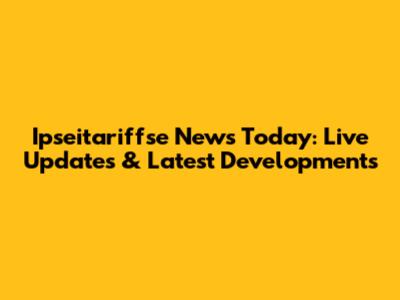 Ipseitariffse News Today: Live Updates & Latest Developments