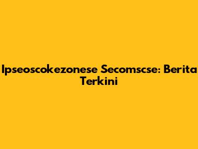 Ipseoscokezonese Secomscse: Berita Terkini