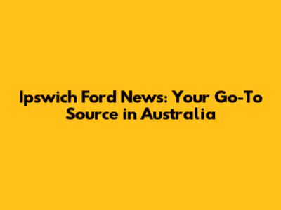 Ipswich Ford News: Your Go-To Source in Australia