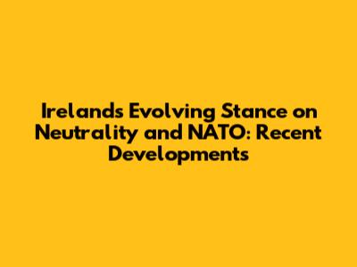 Ireland's Evolving Stance on Neutrality and NATO: Recent Developments