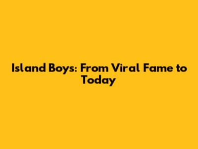 Island Boys: From Viral Fame to Today