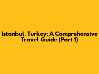 Istanbul, Turkey: A Comprehensive Travel Guide (Part 1)