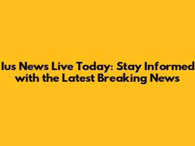 Ius News Live Today: Stay Informed with the Latest Breaking News