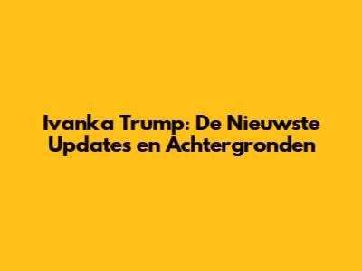 Ivanka Trump: De Nieuwste Updates en Achtergronden