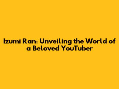 Izumi Ran: Unveiling the World of a Beloved YouTuber