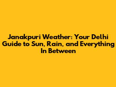Janakpuri Weather: Your Delhi Guide to Sun, Rain, and Everything In Between