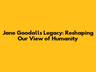 Jane Goodall's Legacy: Reshaping Our View of Humanity