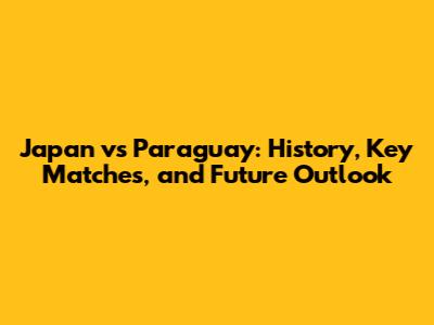Japan vs Paraguay: History, Key Matches, and Future Outlook