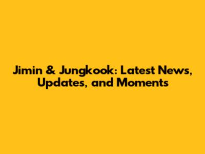 Jimin & Jungkook: Latest News, Updates, and Moments