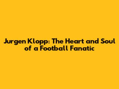 Jurgen Klopp: The Heart and Soul of a Football Fanatic