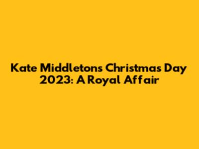 Kate Middleton's Christmas Day 2023: A Royal Affair