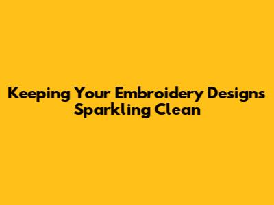 Keeping Your Embroidery Designs Sparkling Clean