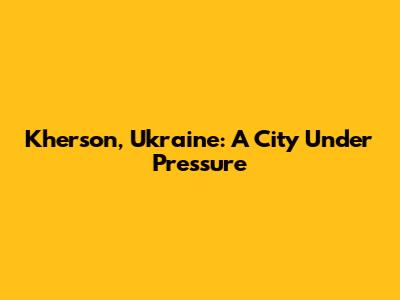 Kherson, Ukraine: A City Under Pressure