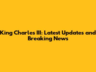 King Charles III: Latest Updates and Breaking News