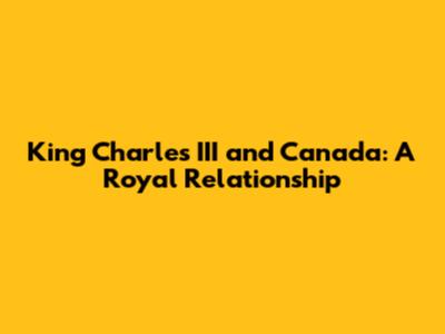 King Charles III and Canada: A Royal Relationship