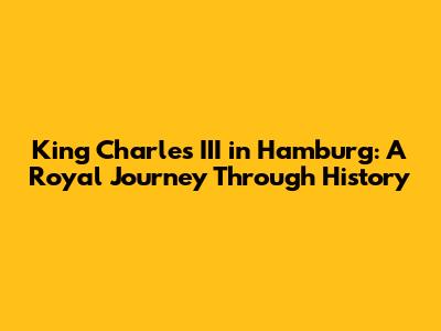 King Charles III in Hamburg: A Royal Journey Through History
