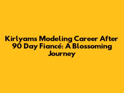 Kirlyam's Modeling Career After 90 Day Fiancé: A Blossoming Journey
