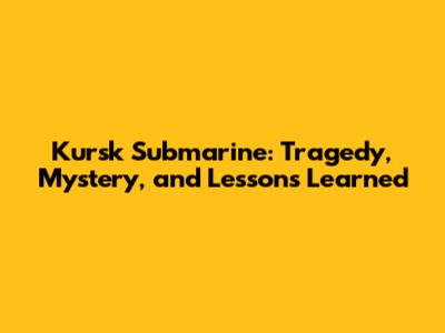 Kursk Submarine: Tragedy, Mystery, and Lessons Learned