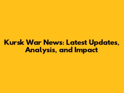 Kursk War News: Latest Updates, Analysis, and Impact
