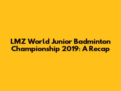 LMZ World Junior Badminton Championship 2019: A Recap