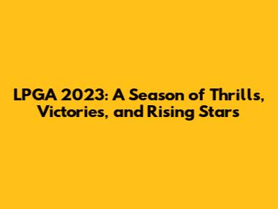 LPGA 2023: A Season of Thrills, Victories, and Rising Stars