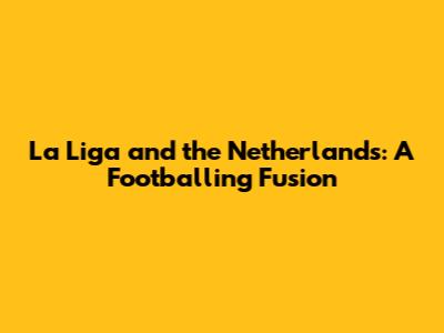 La Liga and the Netherlands: A Footballing Fusion