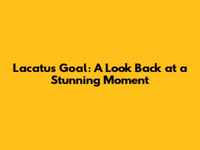 Lacatus Goal: A Look Back at a Stunning Moment