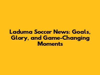 Laduma Soccer News: Goals, Glory, and Game-Changing Moments