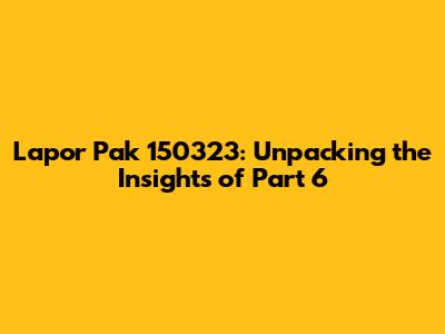 Lapor Pak 150323: Unpacking the Insights of Part 6