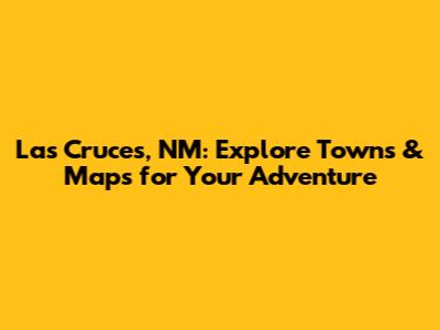 Las Cruces, NM: Explore Towns & Maps for Your Adventure