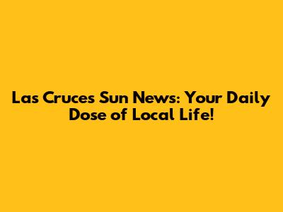 Las Cruces Sun News: Your Daily Dose of Local Life!