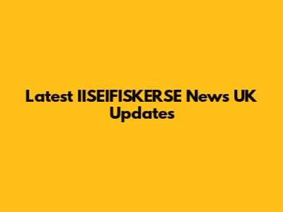 Latest IISEIFISKERSE News UK Updates